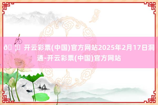 🦄开云彩票(中国)官方网站2025年2月17日洞通-开云彩票(中国)官方网站