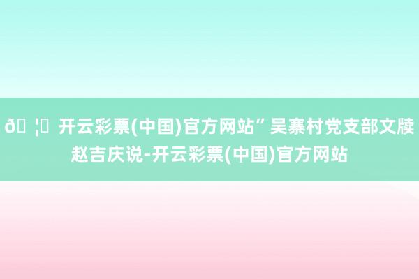 🦄开云彩票(中国)官方网站”吴寨村党支部文牍赵吉庆说-开云彩票(中国)官方网站