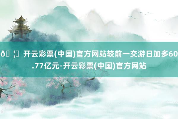 🦄开云彩票(中国)官方网站较前一交游日加多60.77亿元-开云彩票(中国)官方网站