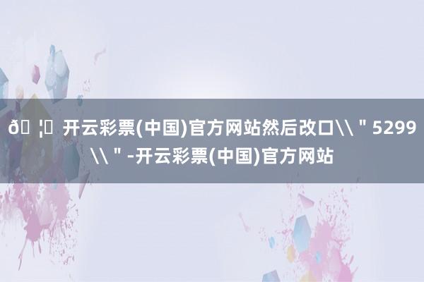 🦄开云彩票(中国)官方网站然后改口\"5299\"-开云彩票(中国)官方网站