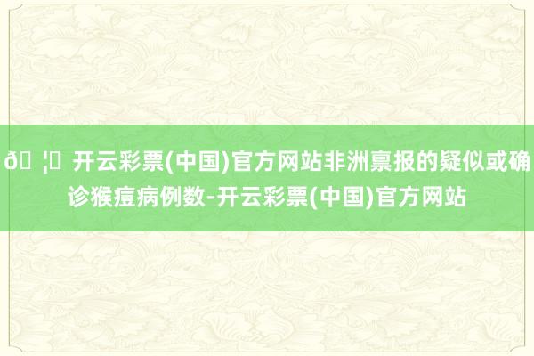 🦄开云彩票(中国)官方网站非洲禀报的疑似或确诊猴痘病例数-开云彩票(中国)官方网站