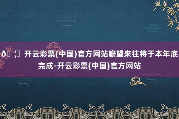 🦄开云彩票(中国)官方网站瞻望来往将于本年底完成-开云彩票(中国)官方网站