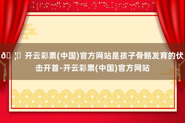 🦄开云彩票(中国)官方网站是孩子骨骼发育的伏击开首-开云彩票(中国)官方网站