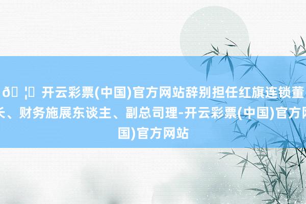 🦄开云彩票(中国)官方网站辞别担任红旗连锁董事长、财务施展东谈主、副总司理-开云彩票(中国)官方网站