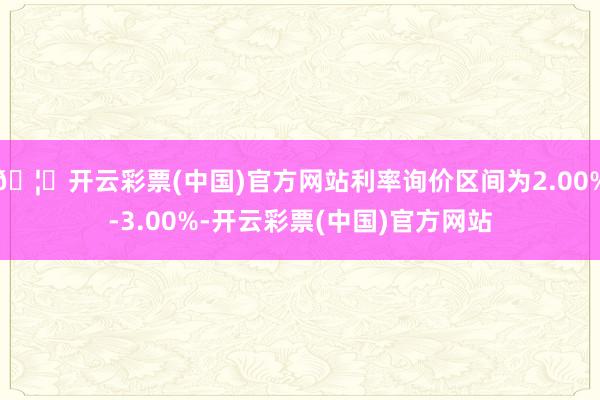 🦄开云彩票(中国)官方网站利率询价区间为2.00%-3.00%-开云彩票(中国)官方网站
