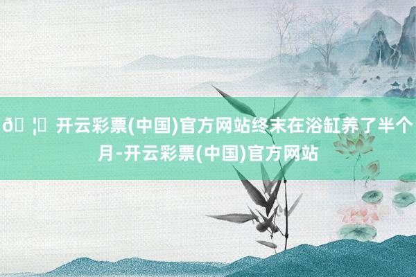 🦄开云彩票(中国)官方网站终末在浴缸养了半个月-开云彩票(中国)官方网站