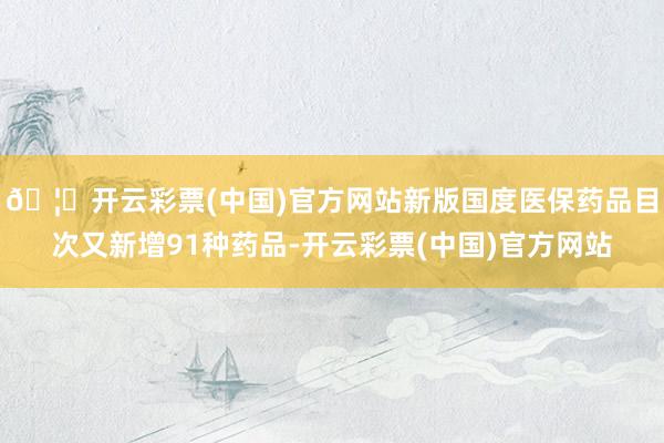🦄开云彩票(中国)官方网站新版国度医保药品目次又新增91种药品-开云彩票(中国)官方网站