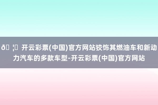 🦄开云彩票(中国)官方网站狡饰其燃油车和新动力汽车的多款车型-开云彩票(中国)官方网站