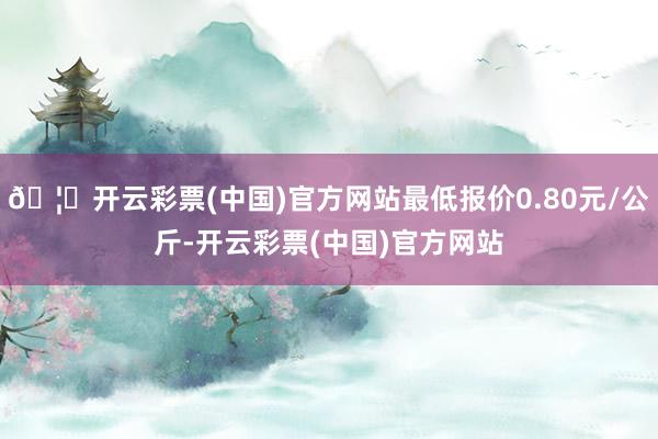 🦄开云彩票(中国)官方网站最低报价0.80元/公斤-开云彩票(中国)官方网站