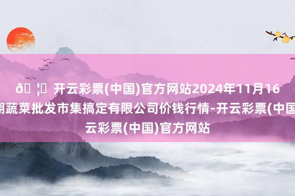 🦄开云彩票(中国)官方网站2024年11月16日海南凤翔蔬菜批发市集搞定有限公司价钱行情-开云彩票(中国)官方网站