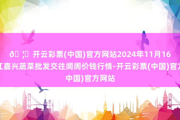 🦄开云彩票(中国)官方网站2024年11月16日浙江嘉兴蔬菜批发交往阛阓价钱行情-开云彩票(中国)官方网站