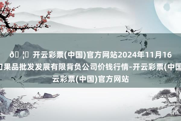 🦄开云彩票(中国)官方网站2024年11月16日济南堤口果品批发发展有限背负公司价钱行情-开云彩票(中国)官方网站