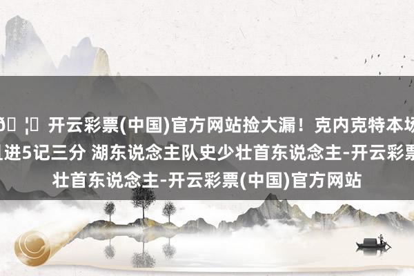 🦄开云彩票(中国)官方网站捡大漏!克内克特本场轰27分7板2断且进5记三分 湖东说念主队史少壮首东说念主-开云彩票(中国)官方网站
