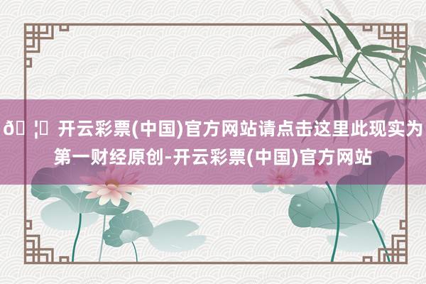 🦄开云彩票(中国)官方网站请点击这里此现实为第一财经原创-开云彩票(中国)官方网站