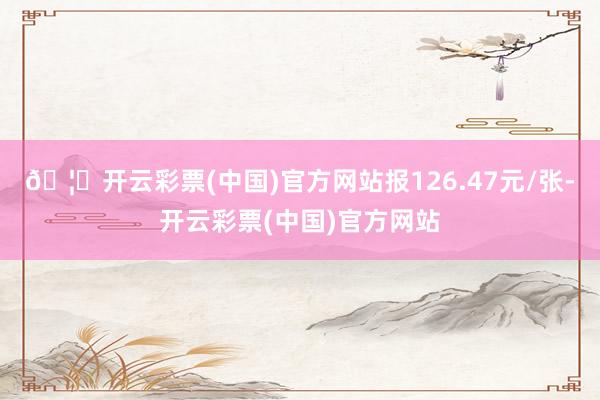 🦄开云彩票(中国)官方网站报126.47元/张-开云彩票(中国)官方网站