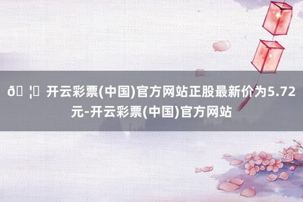 🦄开云彩票(中国)官方网站正股最新价为5.72元-开云彩票(中国)官方网站
