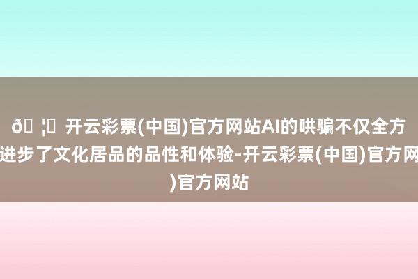 🦄开云彩票(中国)官方网站AI的哄骗不仅全方向进步了文化居品的品性和体验-开云彩票(中国)官方网站