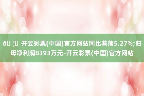 🦄开云彩票(中国)官方网站同比着落5.27%;归母净利润8393万元-开云彩票(中国)官方网站