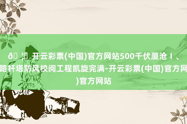 🦄开云彩票(中国)官方网站500千伏厦沧Ⅰ、Ⅱ路杆塔防风校阅工程凯旋完满-开云彩票(中国)官方网站