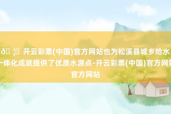 🦄开云彩票(中国)官方网站也为松溪县城乡给水一体化成就提供了优质水源点-开云彩票(中国)官方网站