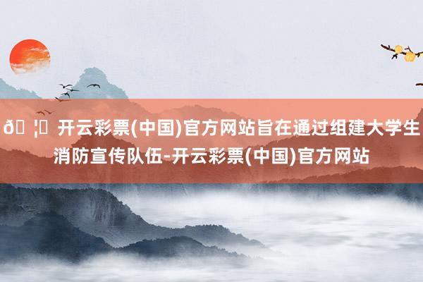 🦄开云彩票(中国)官方网站旨在通过组建大学生消防宣传队伍-开云彩票(中国)官方网站