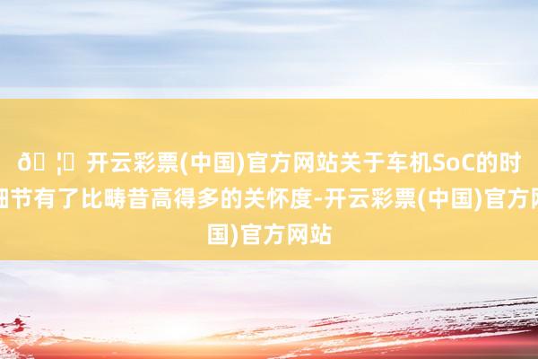 🦄开云彩票(中国)官方网站关于车机SoC的时期细节有了比畴昔高得多的关怀度-开云彩票(中国)官方网站