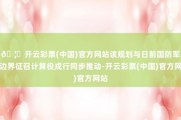🦄开云彩票(中国)官方网站该规划与日前国防军大边界征召计算役戎行同步推动-开云彩票(中国)官方网站