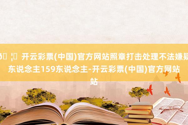 🦄开云彩票(中国)官方网站照章打击处理不法嫌疑东说念主159东说念主-开云彩票(中国)官方网站