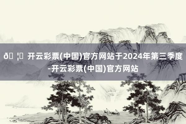 🦄开云彩票(中国)官方网站于2024年第三季度-开云彩票(中国)官方网站