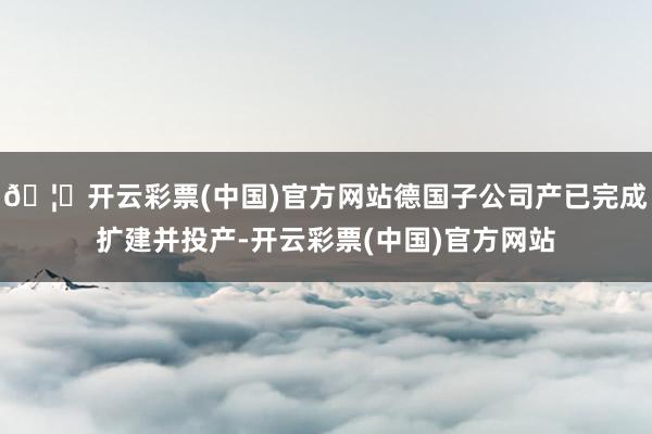 🦄开云彩票(中国)官方网站德国子公司产已完成扩建并投产-开云彩票(中国)官方网站