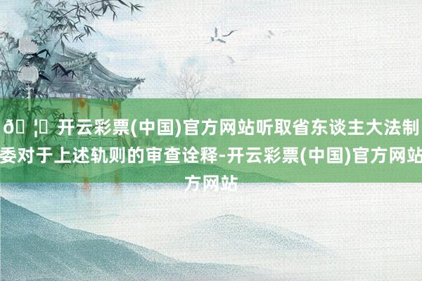 🦄开云彩票(中国)官方网站听取省东谈主大法制委对于上述轨则的审查诠释-开云彩票(中国)官方网站