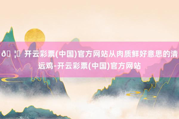 🦄开云彩票(中国)官方网站从肉质鲜好意思的清远鸡-开云彩票(中国)官方网站