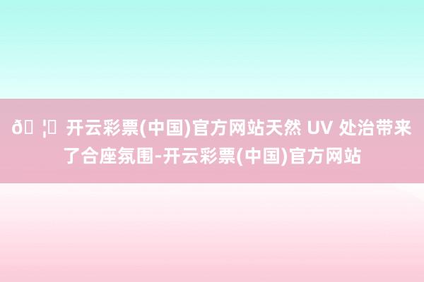 🦄开云彩票(中国)官方网站天然 UV 处治带来了合座氛围-开云彩票(中国)官方网站