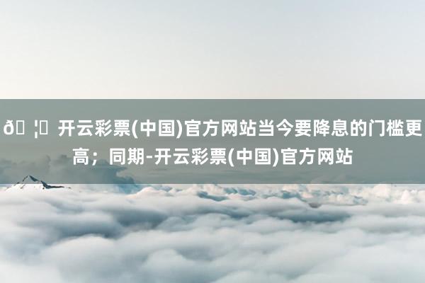 🦄开云彩票(中国)官方网站当今要降息的门槛更高;同期-开云彩票(中国)官方网站