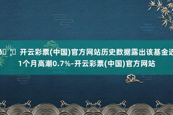 🦄开云彩票(中国)官方网站历史数据露出该基金近1个月高潮0.7%-开云彩票(中国)官方网站