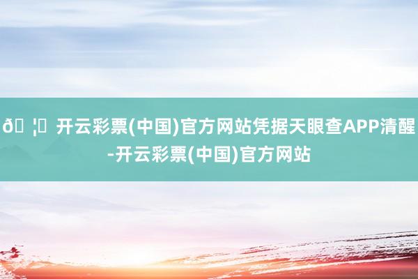 🦄开云彩票(中国)官方网站凭据天眼查APP清醒-开云彩票(中国)官方网站