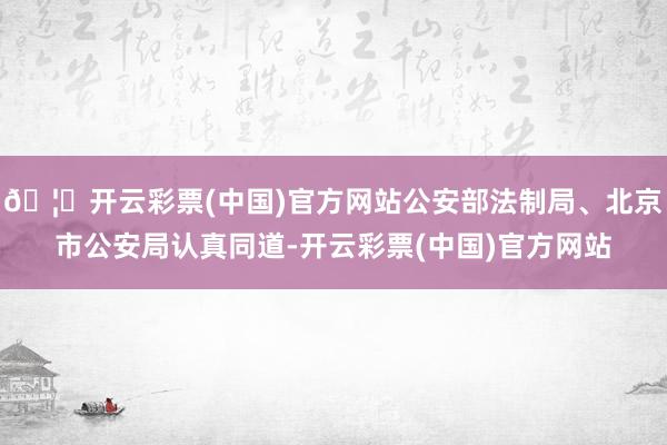 🦄开云彩票(中国)官方网站公安部法制局、北京市公安局认真同道-开云彩票(中国)官方网站