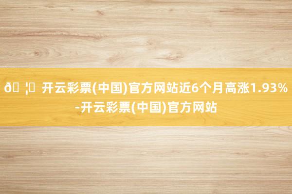 🦄开云彩票(中国)官方网站近6个月高涨1.93%-开云彩票(中国)官方网站