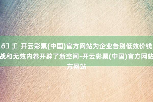 🦄开云彩票(中国)官方网站为企业告别低效价钱战和无效内卷开辟了新空间-开云彩票(中国)官方网站