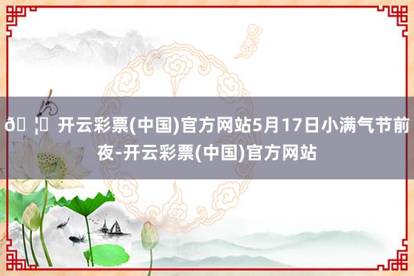 🦄开云彩票(中国)官方网站5月17日小满气节前夜-开云彩票(中国)官方网站