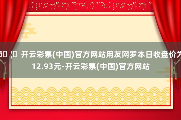 🦄开云彩票(中国)官方网站用友网罗本日收盘价为12.93元-开云彩票(中国)官方网站