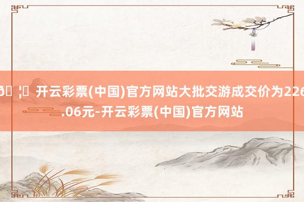🦄开云彩票(中国)官方网站大批交游成交价为226.06元-开云彩票(中国)官方网站