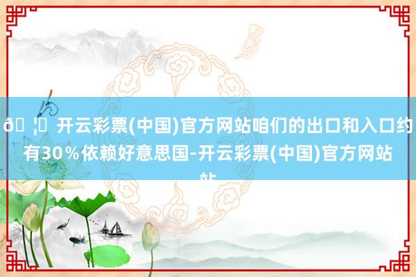 🦄开云彩票(中国)官方网站咱们的出口和入口约有30%依赖好意思国-开云彩票(中国)官方网站