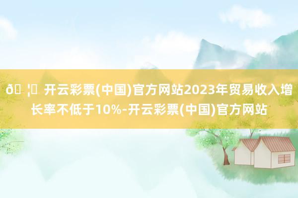 🦄开云彩票(中国)官方网站2023年贸易收入增长率不低于10%-开云彩票(中国)官方网站