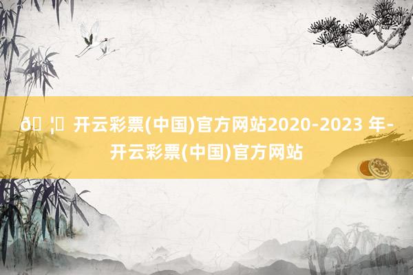 🦄开云彩票(中国)官方网站2020-2023 年-开云彩票(中国)官方网站