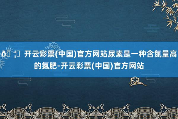 🦄开云彩票(中国)官方网站尿素是一种含氮量高的氮肥-开云彩票(中国)官方网站