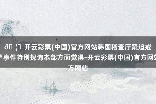 🦄开云彩票(中国)官方网站 韩国稽查厅紧迫戒严事件特别探询本部方面觉得-开云彩票(中国)官方网站
