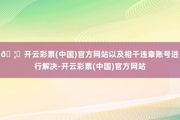 🦄开云彩票(中国)官方网站以及相干违章账号进行解决-开云彩票(中国)官方网站