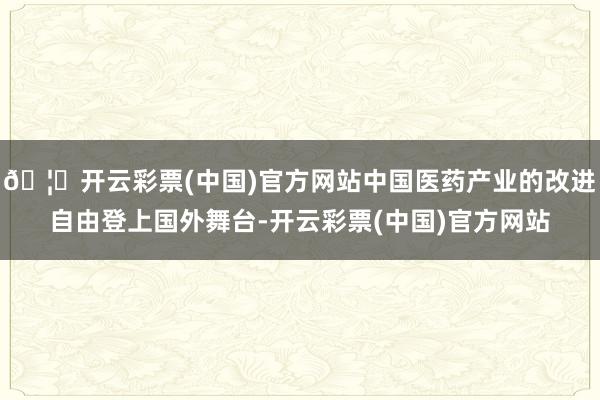 🦄开云彩票(中国)官方网站中国医药产业的改进自由登上国外舞台-开云彩票(中国)官方网站