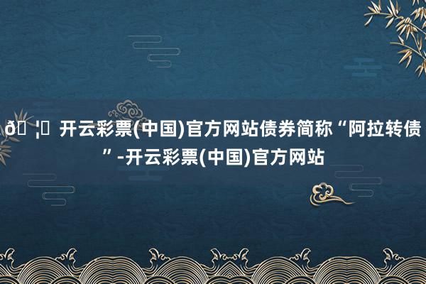 🦄开云彩票(中国)官方网站债券简称“阿拉转债”-开云彩票(中国)官方网站